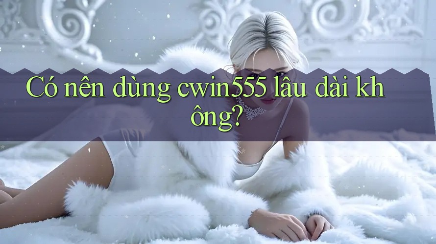Có nên dùng cwin555 lâu dài không?