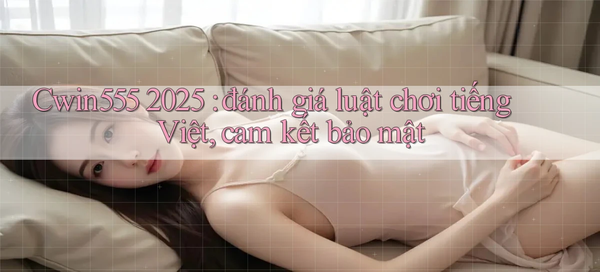 Cwin555 2025 đánh giá luật chơi tiếng Việt, cam kết bảo mật