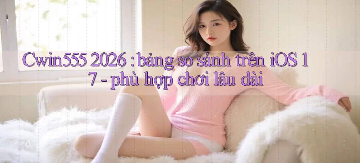 Cwin555 2026 bảng so sánh trên iOS 17   phù hợp chơi lâu dài