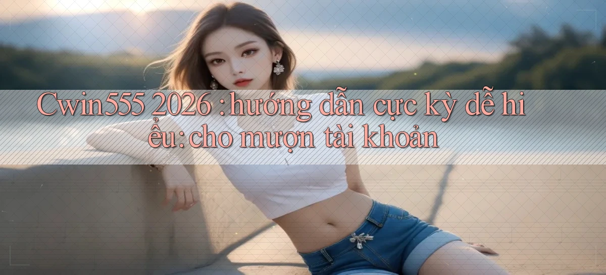 Cwin555 2026 hướng dẫn cực kỳ dễ hiểu cho mượn tài khoản