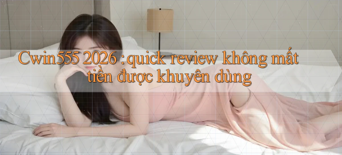 Cwin555 2026 quick review không mất tiền được khuyên dùng