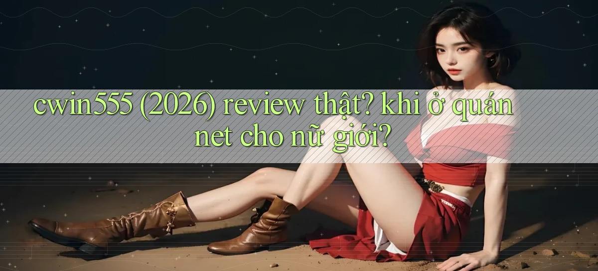 cwin555 (2026) review thật khi ở quán net cho nữ giới