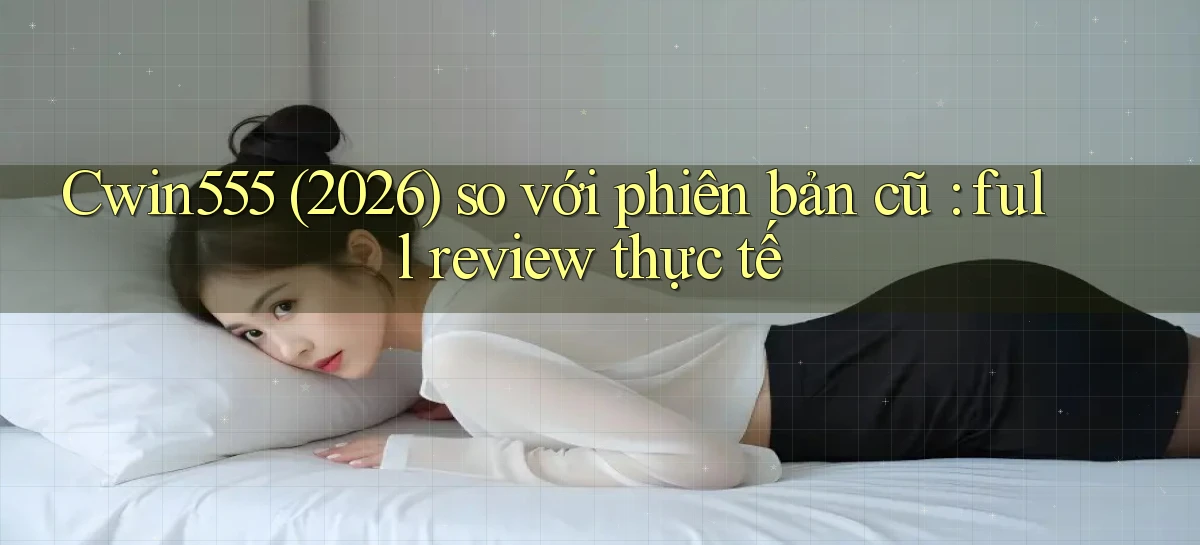 Cwin555 (2026) so với phiên bản cũ full review thực tế