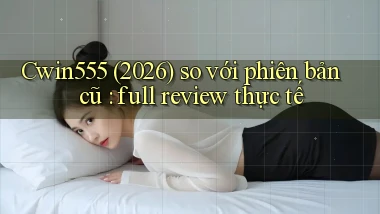 Cwin555 (2026) so với phiên bản cũ full review thực tế