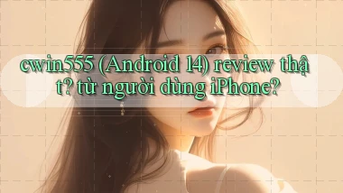 cwin555 (Android 14) review thật từ người dùng iPhone