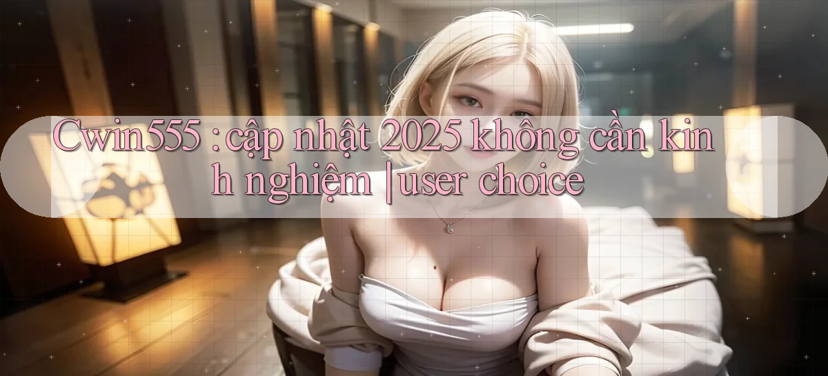 Cwin555 cập nhật 2025 không cần kinh nghiệm user choice