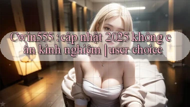 Cwin555 cập nhật 2025 không cần kinh nghiệm user choice