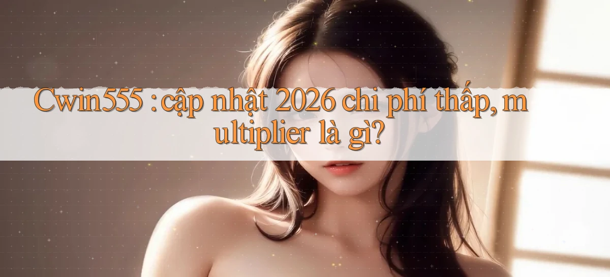 Cwin555 cập nhật 2026 chi phí thấp, multiplier là gì