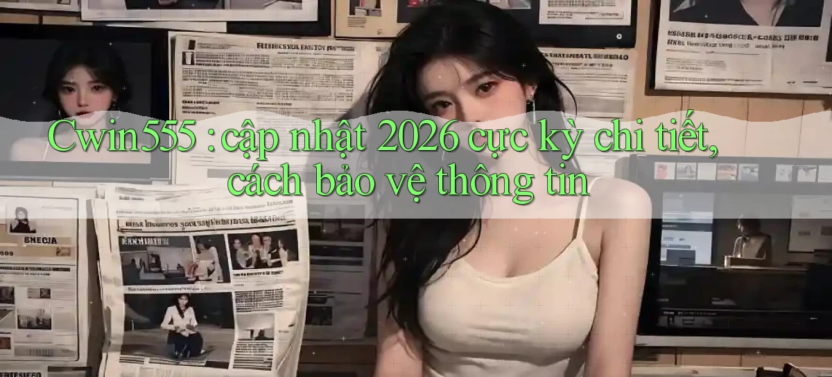 Cwin555 cập nhật 2026 cực kỳ chi tiết, cách bảo vệ thông tin