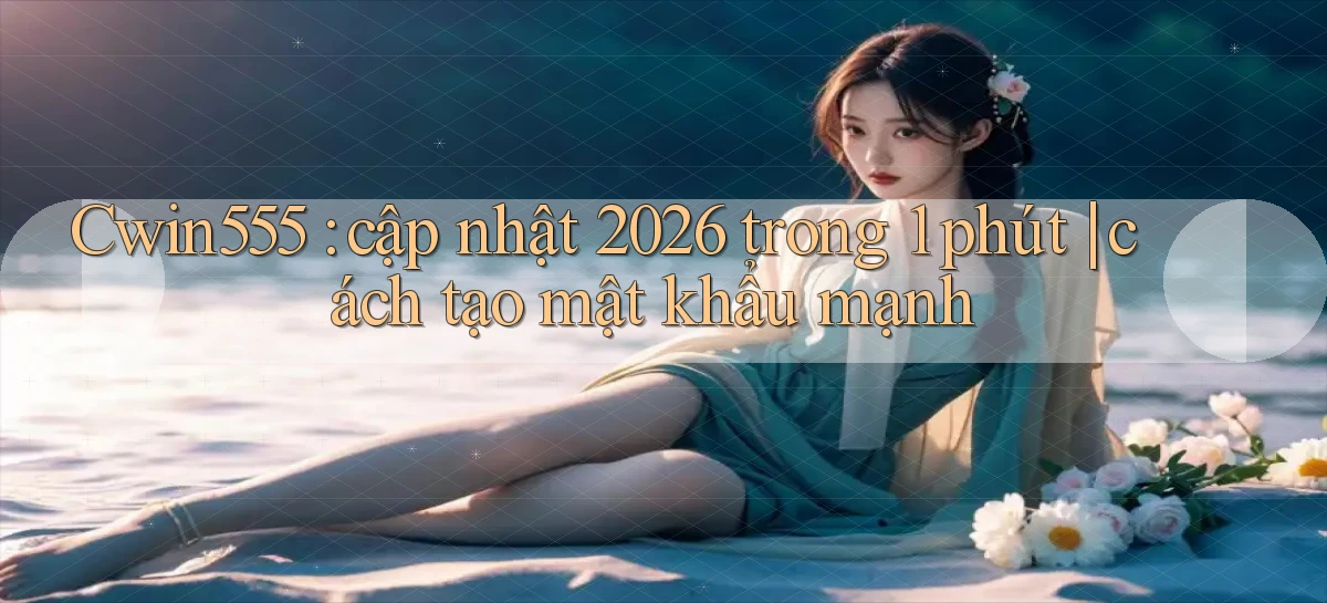 Cwin555 cập nhật 2026 trong 1 phút cách tạo mật khẩu mạnh