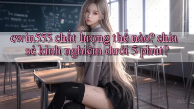 cwin555 chất lượng thế nào chia sẻ kinh nghiệm dưới 5 phút