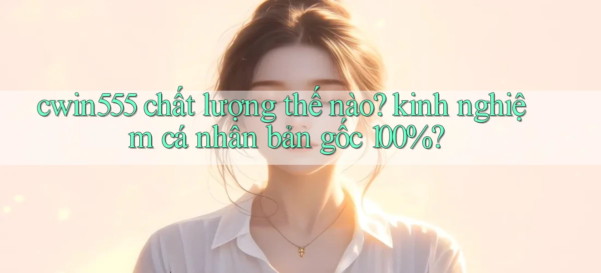 cwin555 chất lượng thế nào kinh nghiệm cá nhân bản gốc 100%