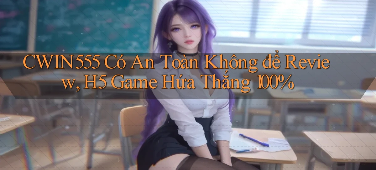 Cwin555 có an toàn không để review, H5 game hứa thắng 100%