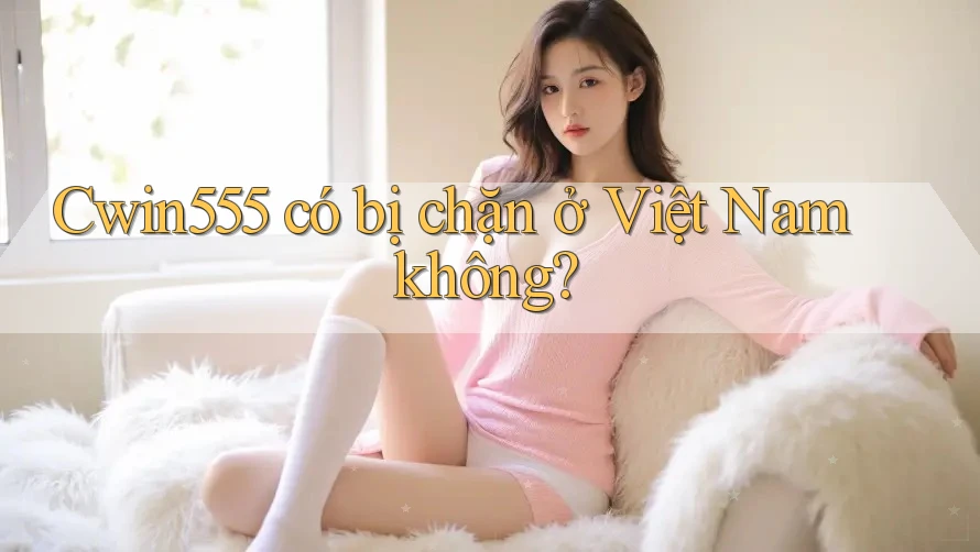 cwin555 có bị chặn ở Việt Nam không?
