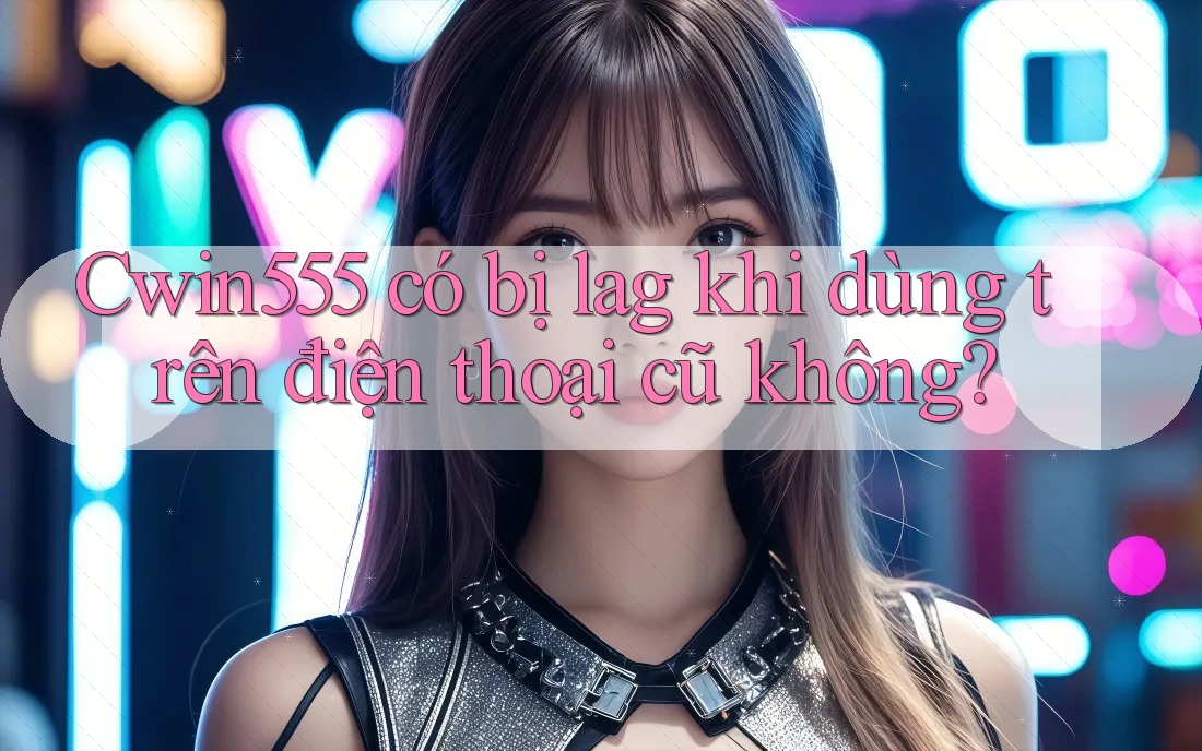 Cwin555 có bị lag khi dùng trên điện thoại cũ không?