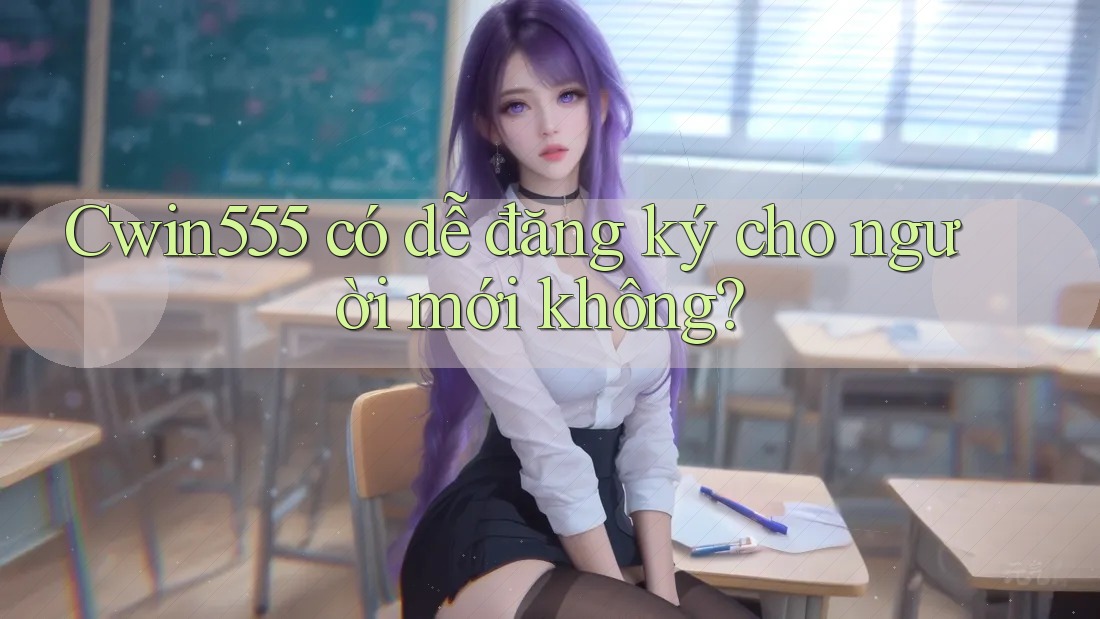 Cwin555 có dễ đăng ký cho người mới không? Cwin555 có dễ đăng ký cho người mới không?