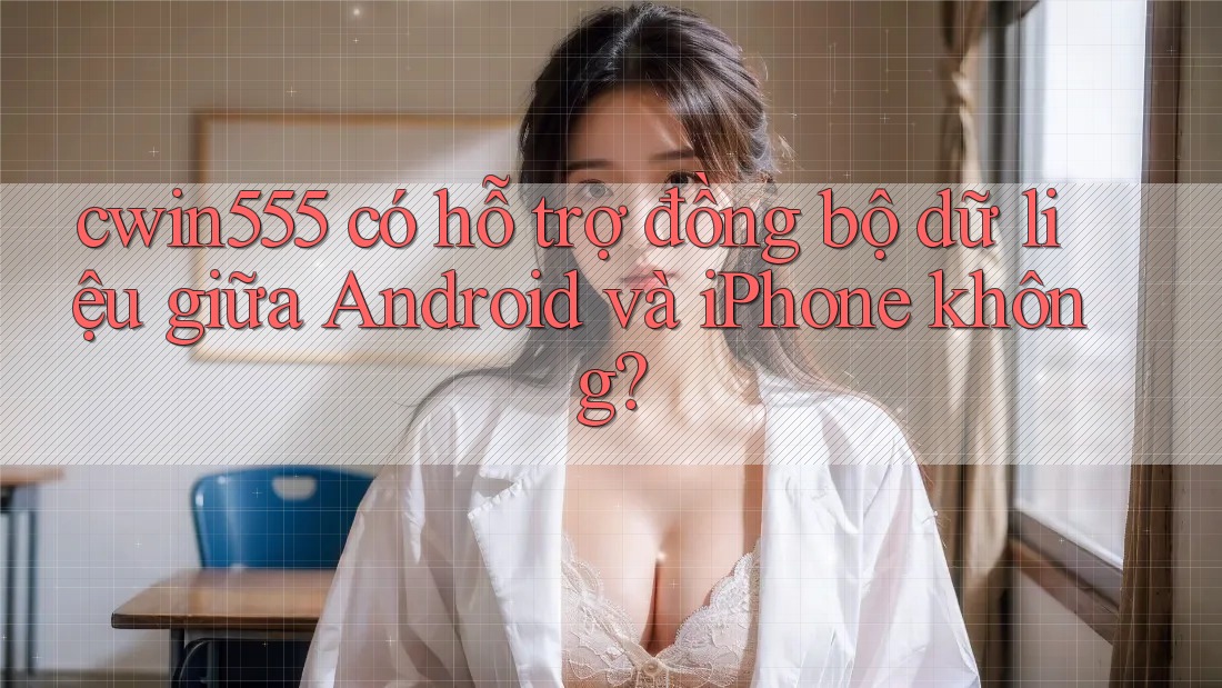 cwin555 có hỗ trợ đồng bộ dữ liệu giữa Android và iPhone không?