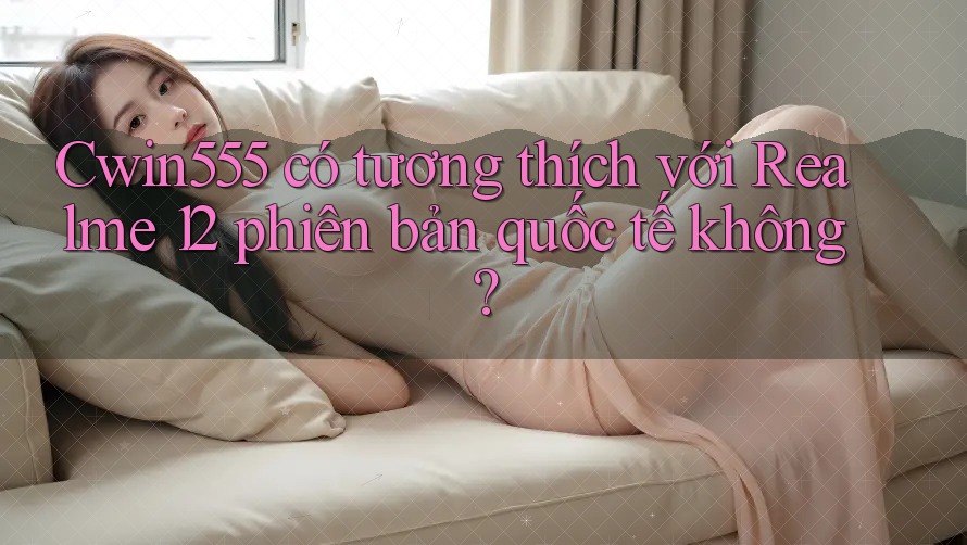 Cwin555 có tương thích với Realme 12 phiên bản quốc tế không?