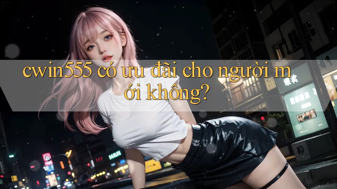cwin555 có ưu đãi cho người mới không?