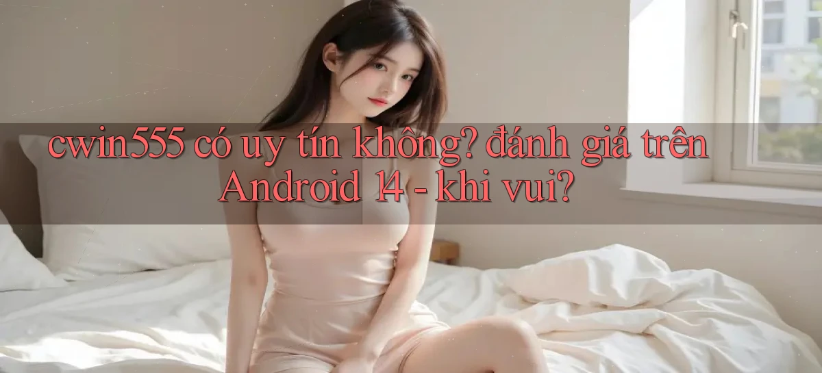 cwin555 có uy tín không đánh giá trên Android 14   khi vui