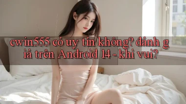 cwin555 có uy tín không đánh giá trên Android 14   khi vui