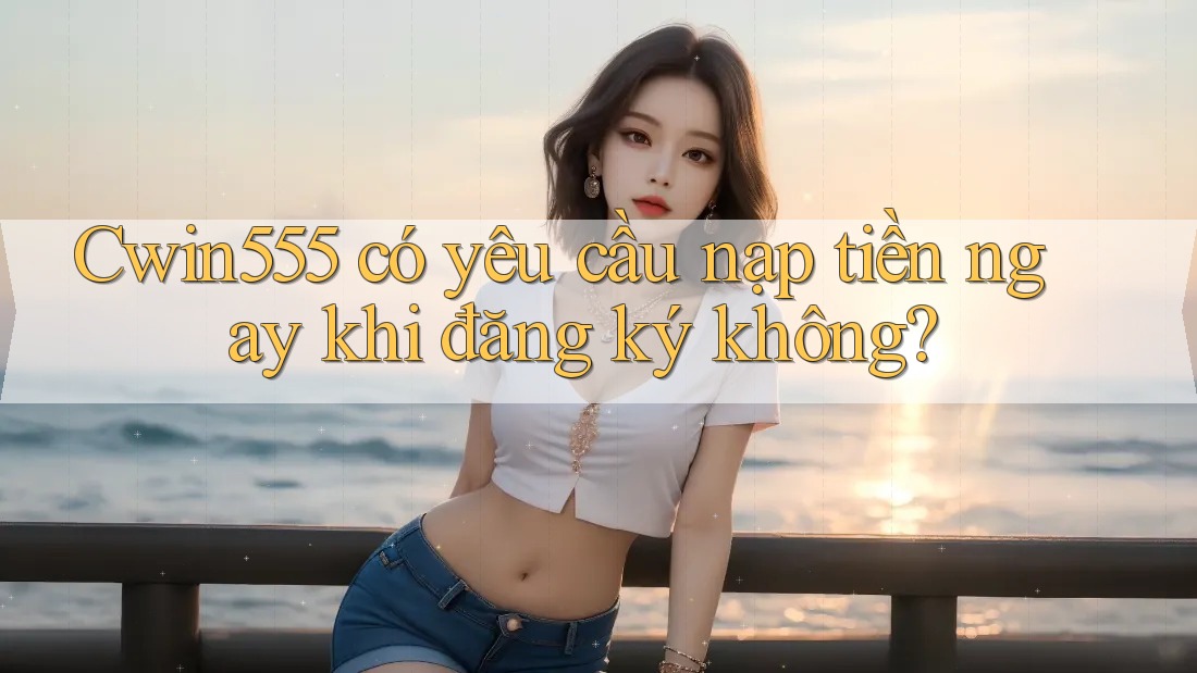 cwin555 có yêu cầu nạp tiền ngay khi đăng ký không? cwin555 có yêu cầu nạp tiền ngay khi đăng ký không?