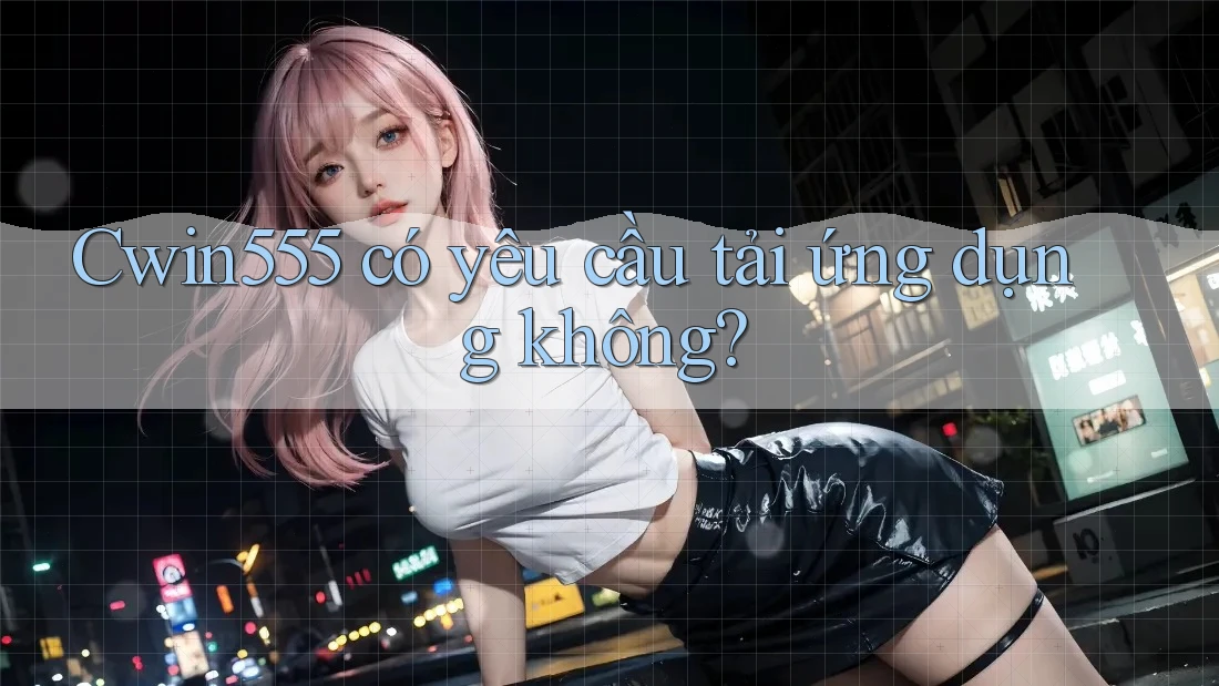 Cwin555 có yêu cầu tải ứng dụng không?
