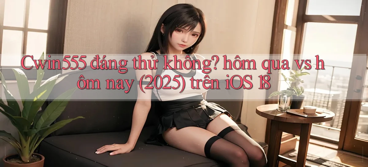 Cwin555 đáng thử không hôm qua vs hôm nay (2025) trên iOS 18