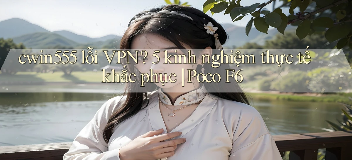 cwin555 lỗi VPN 5 kinh nghiệm thực tế khắc phục Poco F6