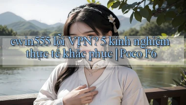 cwin555 lỗi VPN 5 kinh nghiệm thực tế khắc phục Poco F6