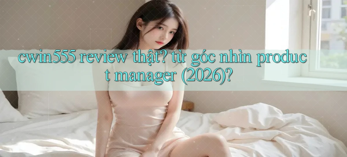 cwin555 review thật từ góc nhìn product manager (2026)