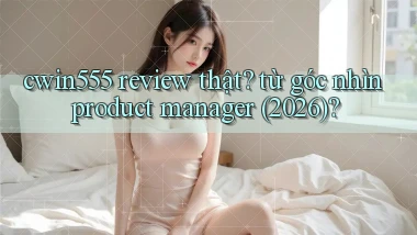 cwin555 review thật từ góc nhìn product manager (2026)