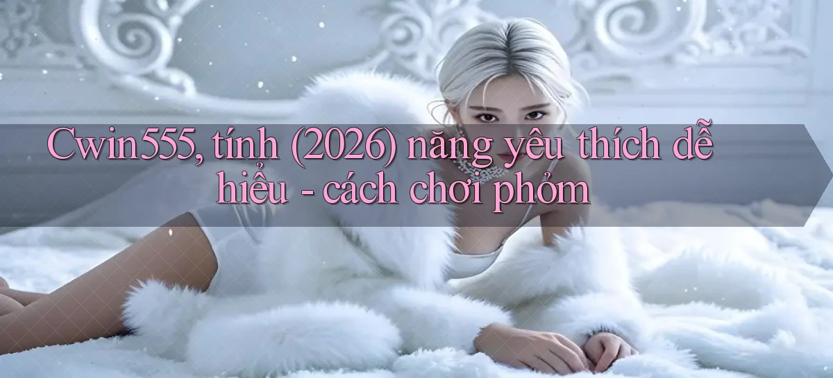 Cwin555, tính (2026) năng yêu thích dễ hiểu   cách chơi phỏm