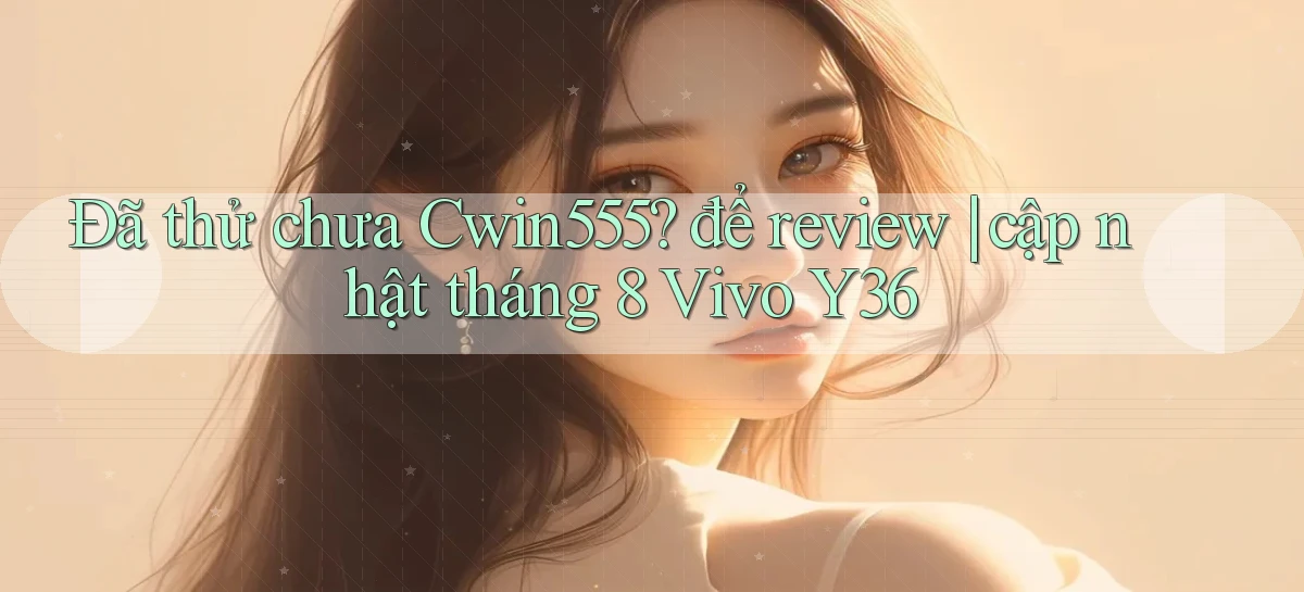 Đã thử chưa Cwin555 để review cập nhật tháng 8 Vivo Y36