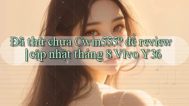 Đã thử chưa Cwin555 để review cập nhật tháng 8 Vivo Y36