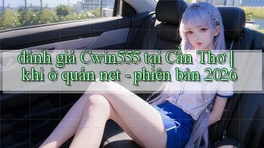 đánh giá Cwin555 tại Cần Thơ khi ở quán net   phiên bản 2026