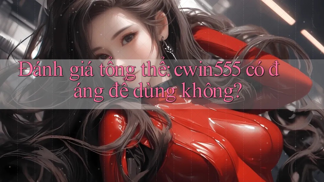 Đánh giá tổng thể: cwin555 có đáng để dùng không?