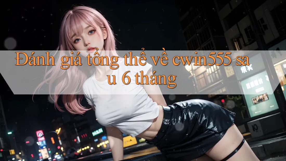 Đánh giá tổng thể về cwin555 sau 6 tháng