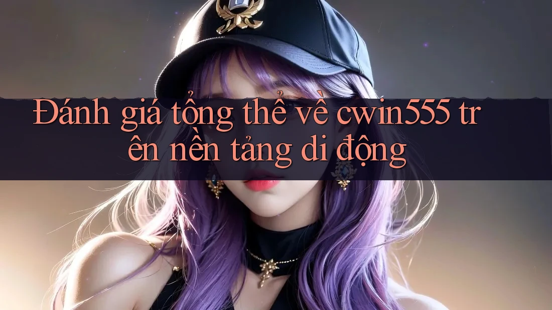 Đánh giá tổng thể về cwin555 trên nền tảng di động