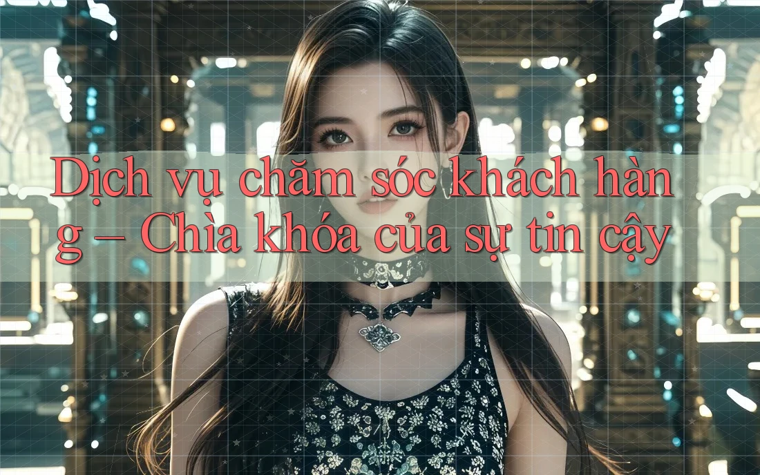 Dịch vụ chăm sóc khách hàng – Chìa khóa của sự tin cậy