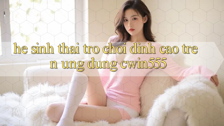 Hệ Sinh Thái Trò Chơi Đỉnh Cao Trên Ứng dụng cwin555 Hệ Sinh Thái Trò Chơi Đỉnh Cao Trên Ứng dụng cwin555