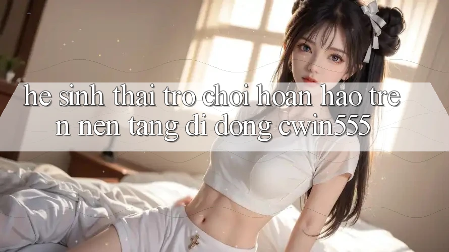 Hệ Sinh Thái Trò Chơi Hoàn hảo Trên Nền tảng di động cwin555