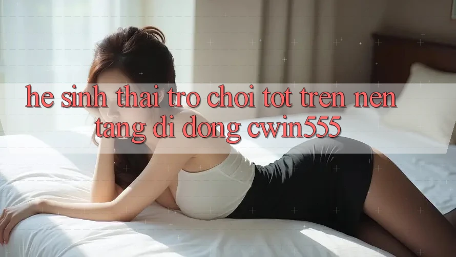 Hệ Sinh Thái Trò Chơi Tốt Trên Nền tảng di động cwin555 Hệ Sinh Thái Trò Chơi Tốt Trên Nền tảng di động cwin555