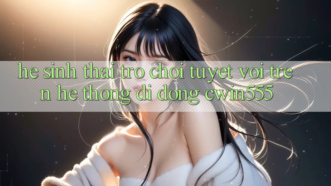 Hệ Sinh Thái Trò Chơi Tuyệt vời Trên Hệ thống di động cwin555