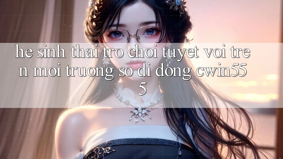 Hệ Sinh Thái Trò Chơi Tuyệt vời Trên Môi trường số di động cwin555