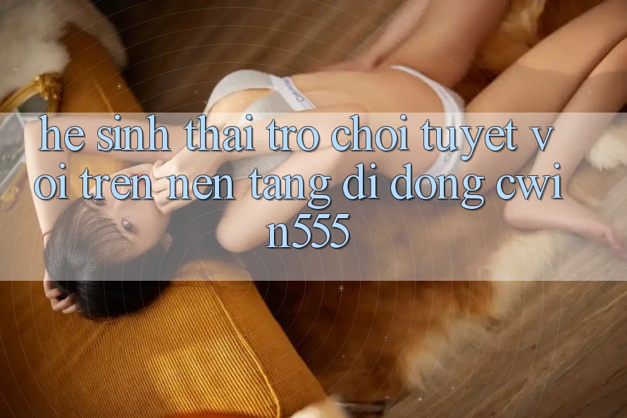 Hệ Sinh Thái Trò Chơi Tuyệt vời Trên Nền tảng di động cwin555