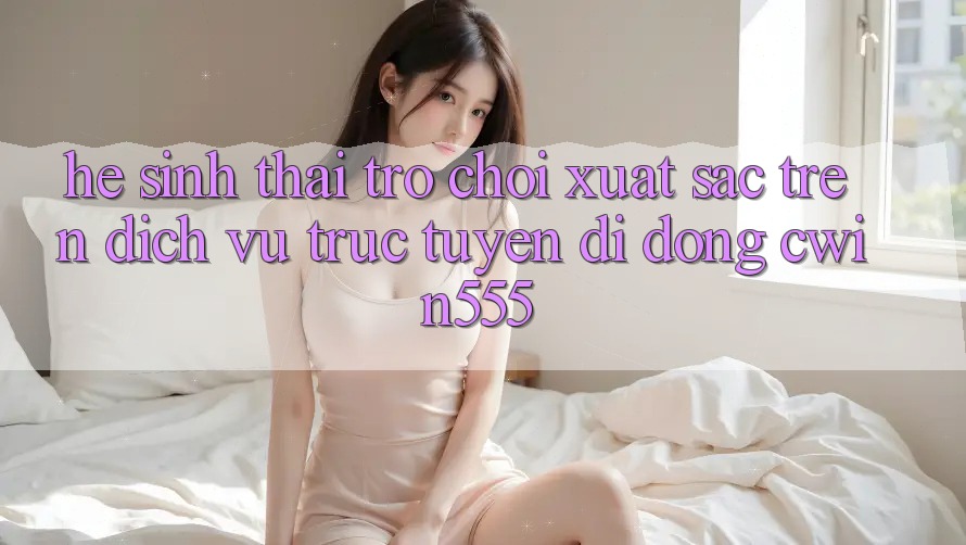 Hệ Sinh Thái Trò Chơi Xuất sắc Trên Dịch vụ trực tuyến di động cwin555