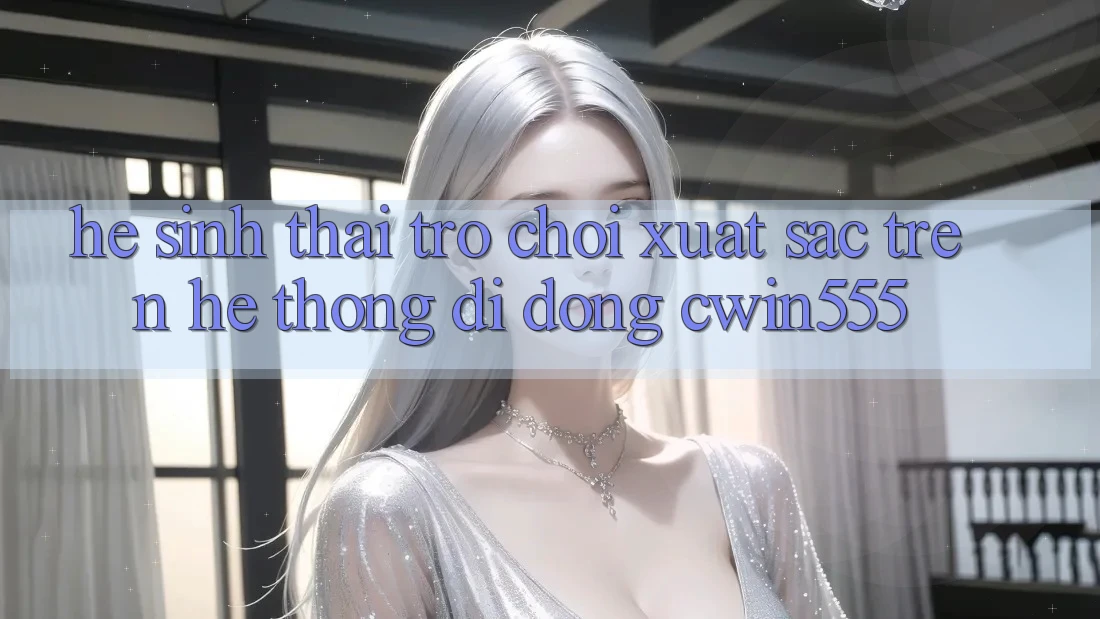 Hệ Sinh Thái Trò Chơi Xuất sắc Trên Hệ thống di động cwin555