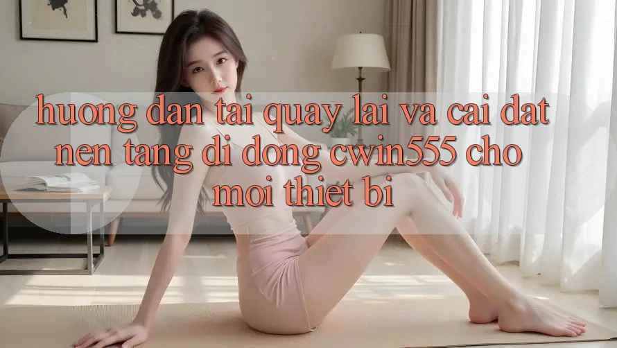 Hướng Dẫn Tải quay lại Và Cài Đặt Nền tảng di động cwin555 Cho Mọi Thiết Bị