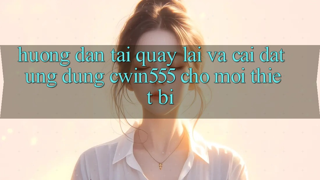 Hướng Dẫn Tải quay lại Và Cài Đặt Ứng dụng cwin555 Cho Mọi Thiết Bị
